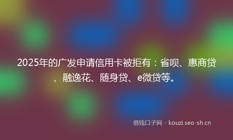 2025年的广发申请信用卡被拒有：省呗、惠商贷、融逸花、随身贷、e微贷等。