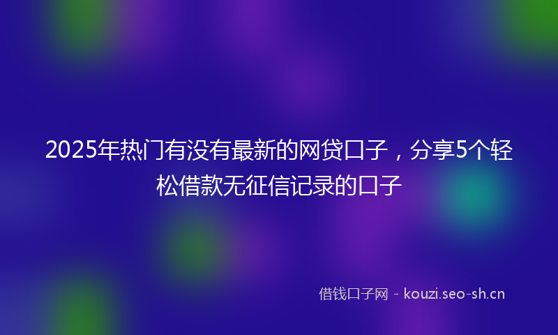 2025年热门有没有最新的网贷口子，分享5个轻松借款无征信记录的口子