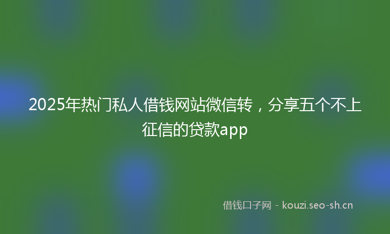 2025年热门私人借钱网站微信转，分享五个不上征信的贷款app