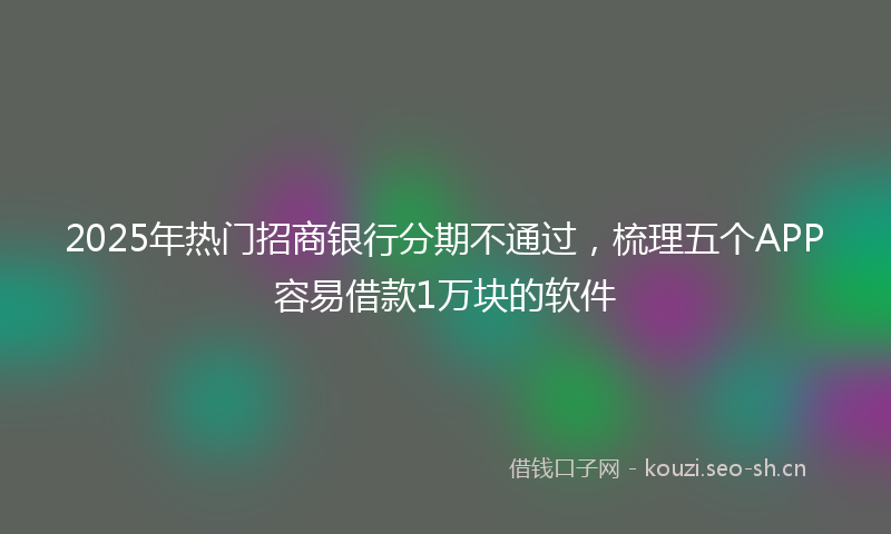 2025年热门招商银行分期不通过，梳理五个APP容易借款1万块的软件