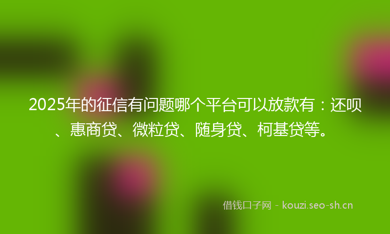 2025年的征信有问题哪个平台可以放款有:还呗、惠商贷、微粒贷、随身贷、柯基贷等。