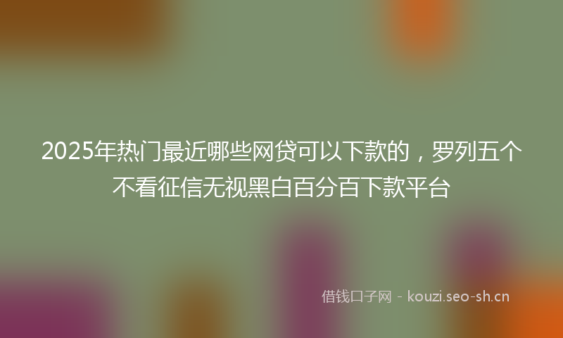 2025年热门最近哪些网贷可以下款的，罗列五个不看征信无视黑白百分百下款平台