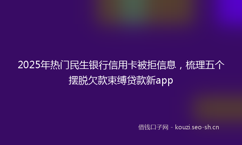 2025年热门民生银行信用卡被拒信息，梳理五个摆脱欠款束缚贷款新app
