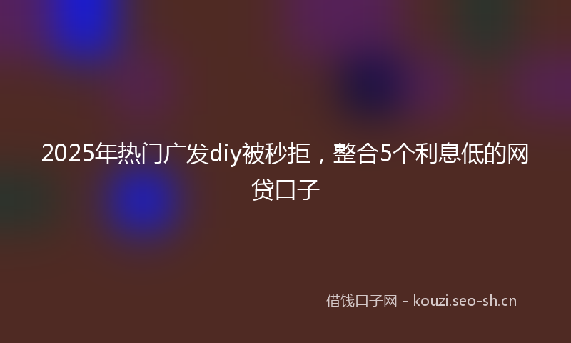 2025年热门广发diy被秒拒，整合5个利息低的网贷口子