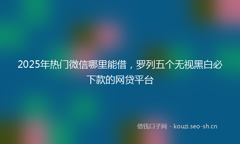 2025年热门微信哪里能借，罗列五个无视黑白必下款的网贷平台