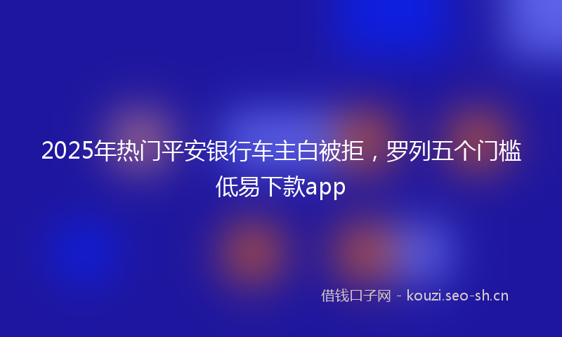 2025年热门平安银行车主白被拒，罗列五个门槛低易下款app