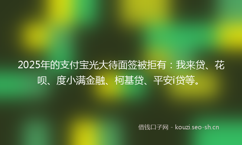 2025年的支付宝光大待面签被拒有：我来贷、花呗、度小满金融、柯基贷、平安i贷等。