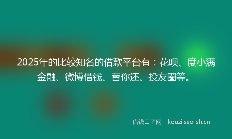 2025年的比较知名的借款平台有：花呗、度小满金融、微博借钱、替你还、投友圈等。