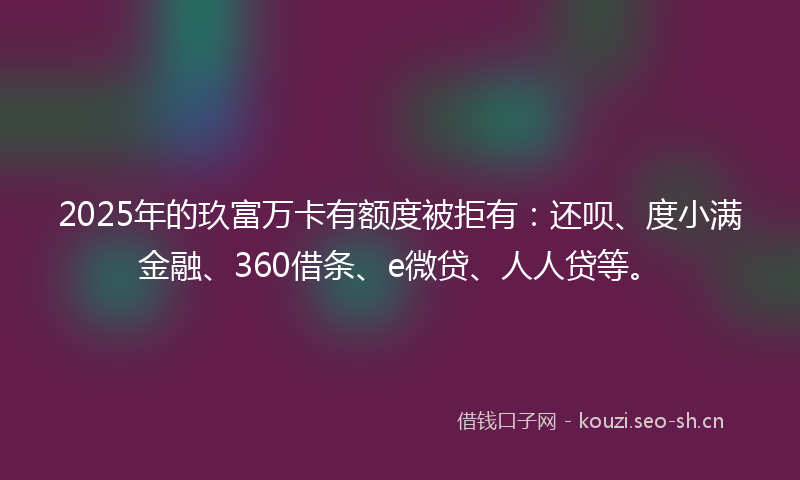 2025年的玖富万卡有额度被拒有：还呗、度小满金融、360借条、e微贷、人人贷等。