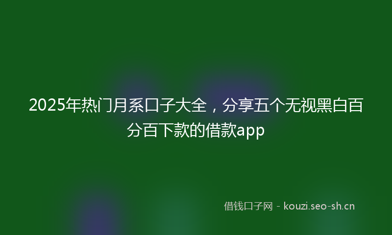 2025年热门月系口子大全，分享五个无视黑白百分百下款的借款app