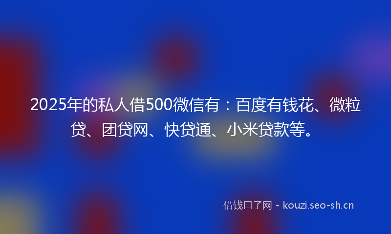 2025年的私人借500微信有：百度有钱花、微粒贷、团贷网、快贷通、小米贷款等。