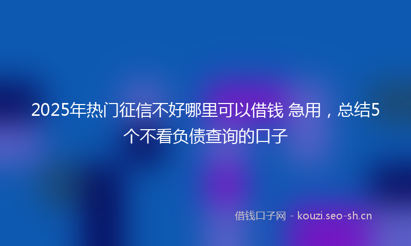 2025年热门征信不好哪里可以借钱 急用,总结5个不看负债查询的口子
