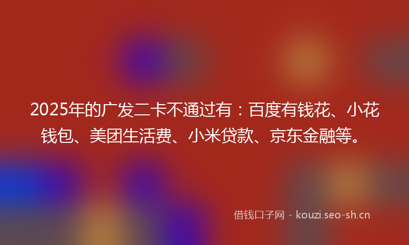 2025年的广发二卡不通过有：百度有钱花、小花钱包、美团生活费、小米贷款、京东金融等。