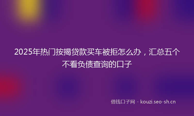 2025年热门按揭贷款买车被拒怎么办，汇总五个不看负债查询的口子