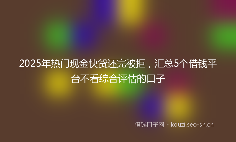 2025年热门现金快贷还完被拒，汇总5个借钱平台不看综合评估的口子