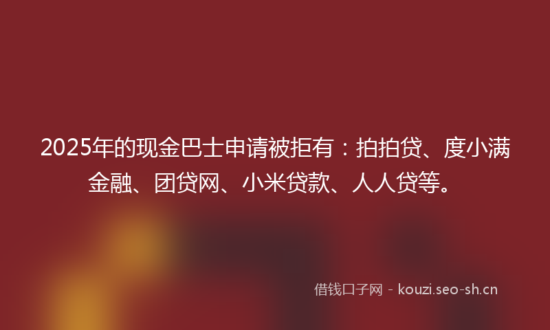 2025年的现金巴士申请被拒有：拍拍贷、度小满金融、团贷网、小米贷款、人人贷等。