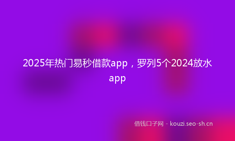 2025年热门易秒借款app，罗列5个2024放水app