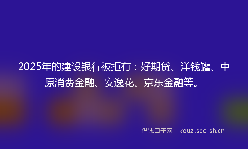 2025年的建设银行被拒有：好期贷、洋钱罐、中原消费金融、安逸花、京东金融等。