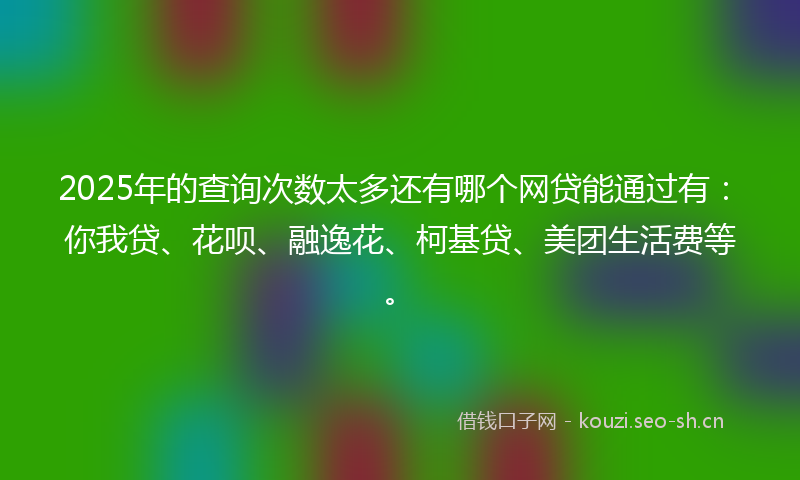 2025年的查询次数太多还有哪个网贷能通过有：你我贷、花呗、融逸花、柯基贷、美团生活费等。
