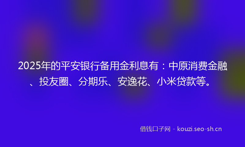 2025年的平安银行备用金利息有：中原消费金融、投友圈、分期乐、安逸花、小米贷款等。