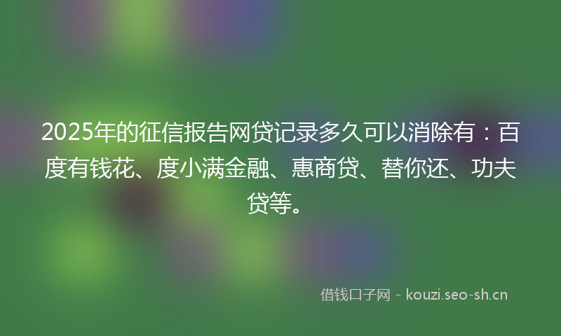 2025年的征信报告网贷记录多久可以消除有：百度有钱花、度小满金融、惠商贷、替你还、功夫贷等。