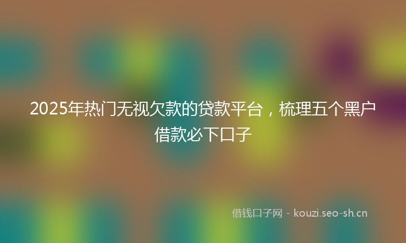 2025年热门无视欠款的贷款平台，梳理五个黑户借款必下口子