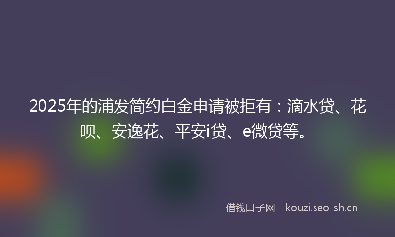 2025年的浦发简约白金申请被拒有：滴水贷、花呗、安逸花、平安i贷、e微贷等。