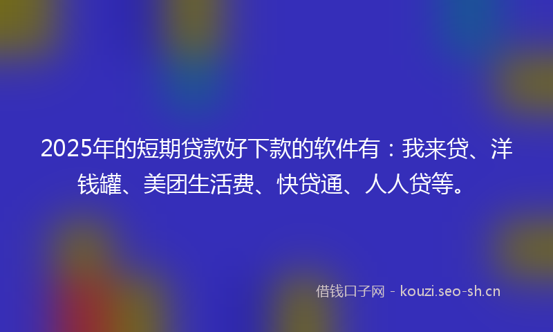 2025年的短期贷款好下款的软件有：我来贷、洋钱罐、美团生活费、快贷通、人人贷等。