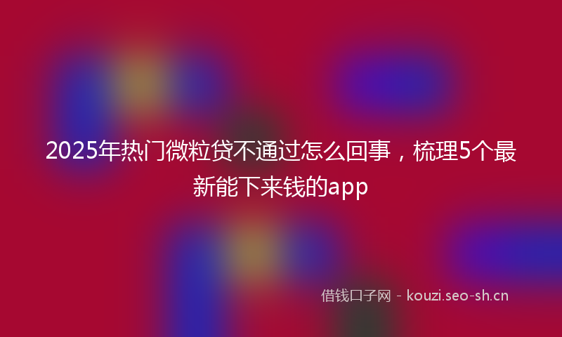 2025年热门微粒贷不通过怎么回事，梳理5个最新能下来钱的app