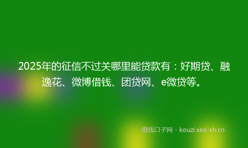2025年的征信不过关哪里能贷款有：好期贷、融逸花、微博借钱、团贷网、e微贷等。