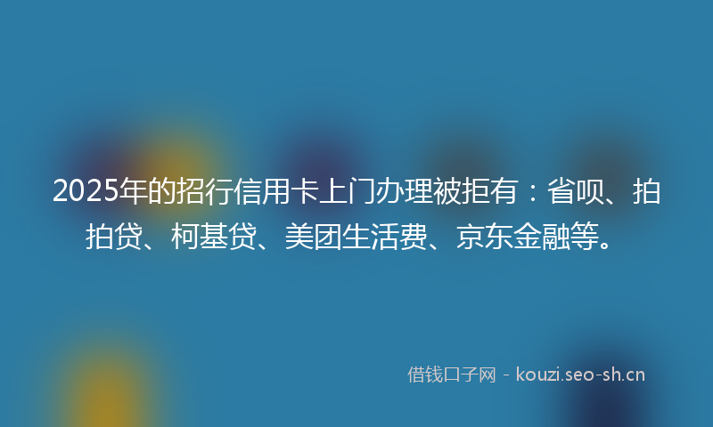 2025年的招行信用卡上门办理被拒有：省呗、拍拍贷、柯基贷、美团生活费、京东金融等。