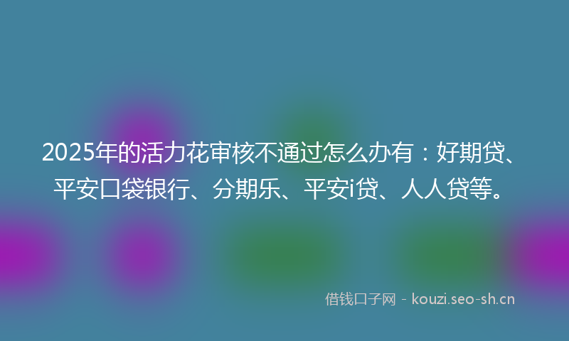 2025年的活力花审核不通过怎么办有：好期贷、平安口袋银行、分期乐、平安i贷、人人贷等。
