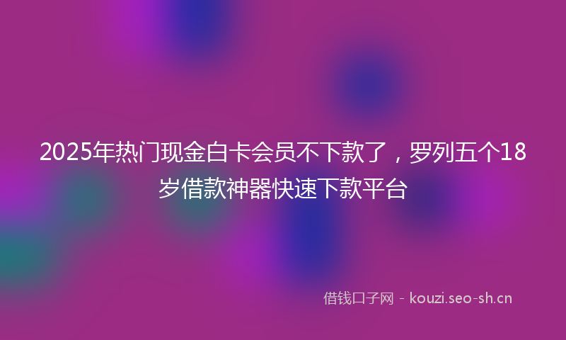 2025年热门现金白卡会员不下款了，罗列五个18岁借款神器快速下款平台