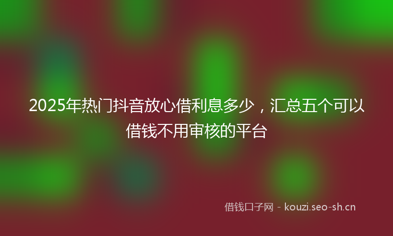 2025年热门抖音放心借利息多少，汇总五个可以借钱不用审核的平台