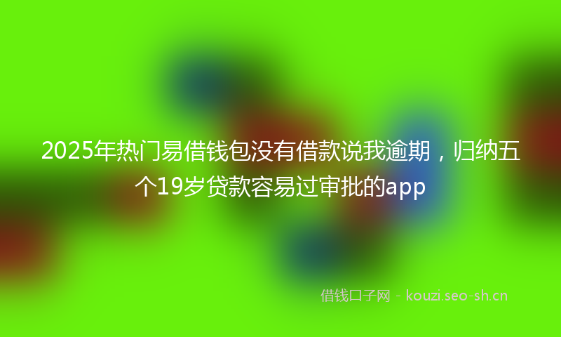2025年热门易借钱包没有借款说我逾期，归纳五个19岁贷款容易过审批的app