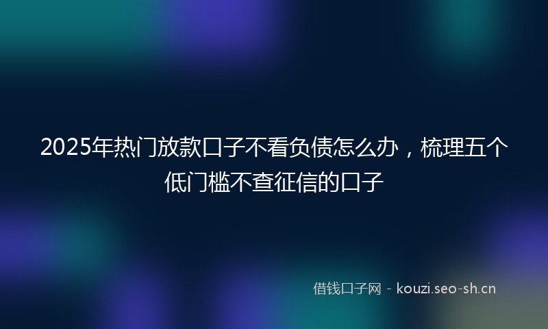 2025年热门放款口子不看负债怎么办,梳理五个低门槛不查征信的口子