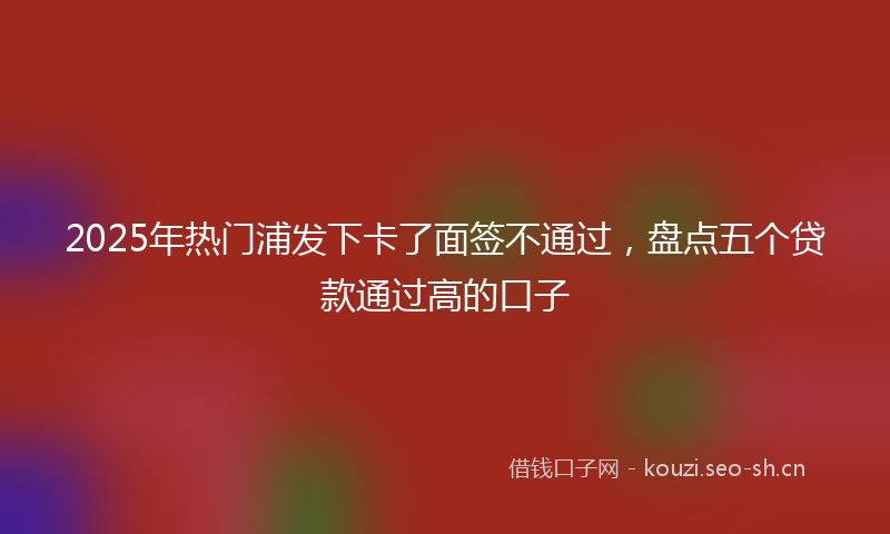 2025年热门浦发下卡了面签不通过，盘点五个贷款通过高的口子