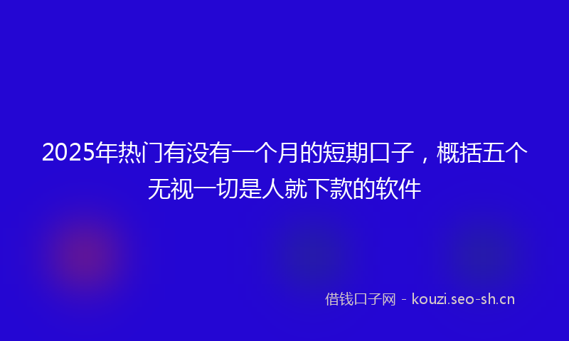 2025年热门有没有一个月的短期口子，概括五个无视一切是人就下款的软件