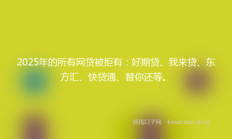 2025年的所有网贷被拒有：好期贷、我来贷、东方汇、快贷通、替你还等。