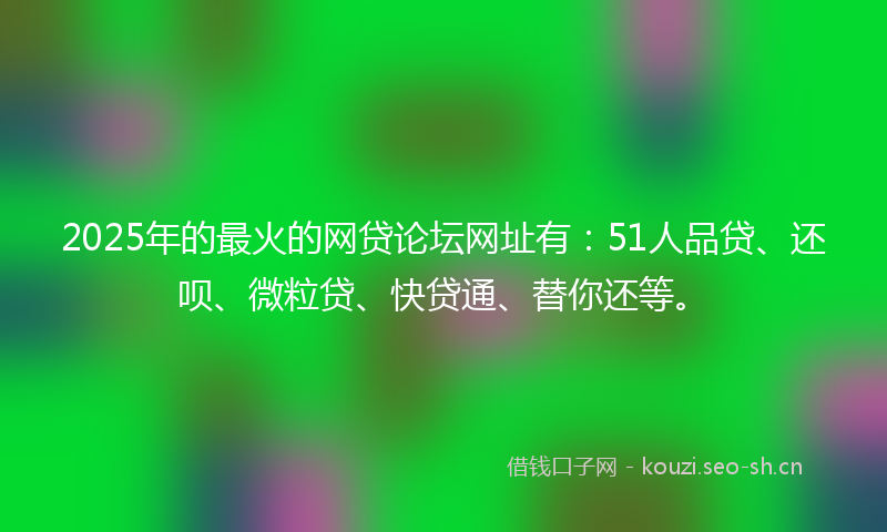 2025年的最火的网贷论坛网址有：51人品贷、还呗、微粒贷、快贷通、替你还等。