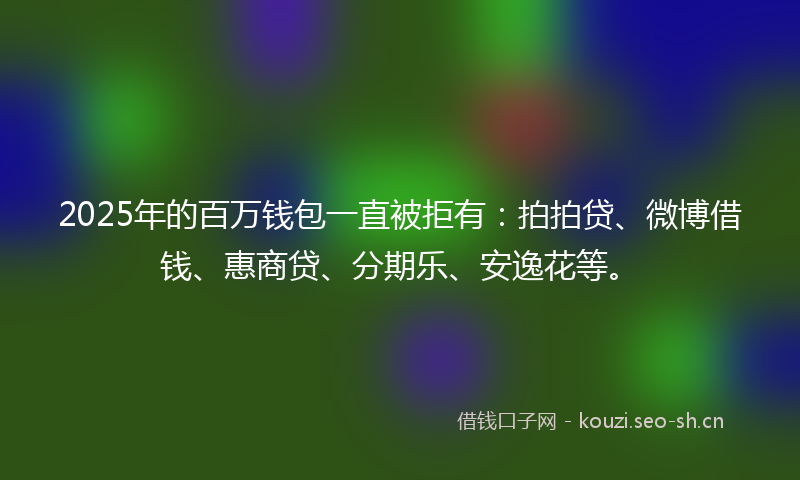 2025年的百万钱包一直被拒有：拍拍贷、微博借钱、惠商贷、分期乐、安逸花等。