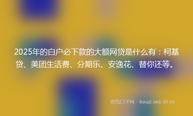 2025年的白户必下款的大额网贷是什么有：柯基贷、美团生活费、分期乐、安逸花、替你还等。