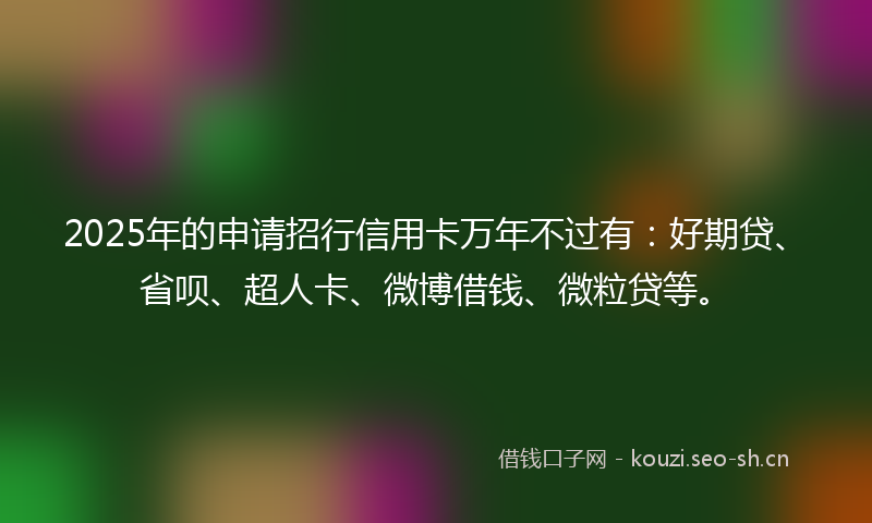 2025年的申请招行信用卡万年不过有：好期贷、省呗、超人卡、微博借钱、微粒贷等。