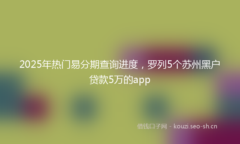 2025年热门易分期查询进度,罗列5个苏州黑户贷款5万的app