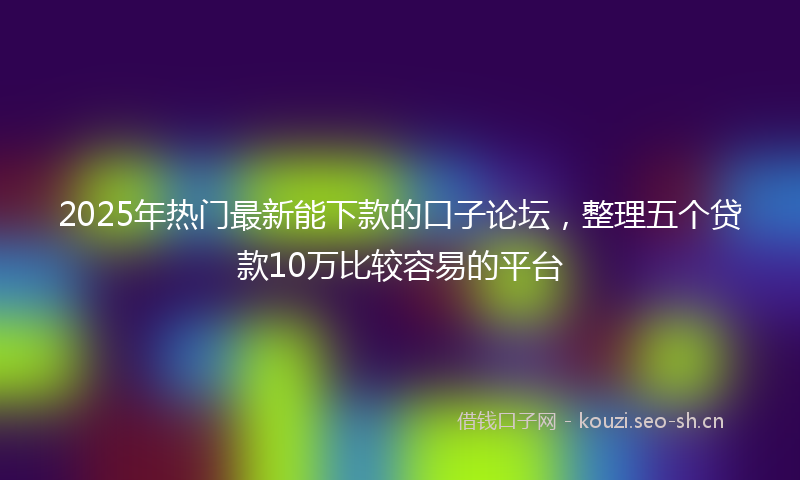 2025年热门最新能下款的口子论坛，整理五个贷款10万比较容易的平台
