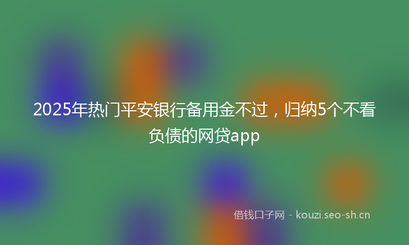2025年热门平安银行备用金不过，归纳5个不看负债的网贷app