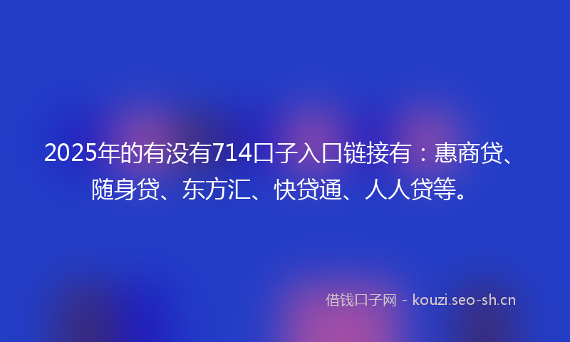 2025年的有没有714口子入口链接有：惠商贷、随身贷、东方汇、快贷通、人人贷等。