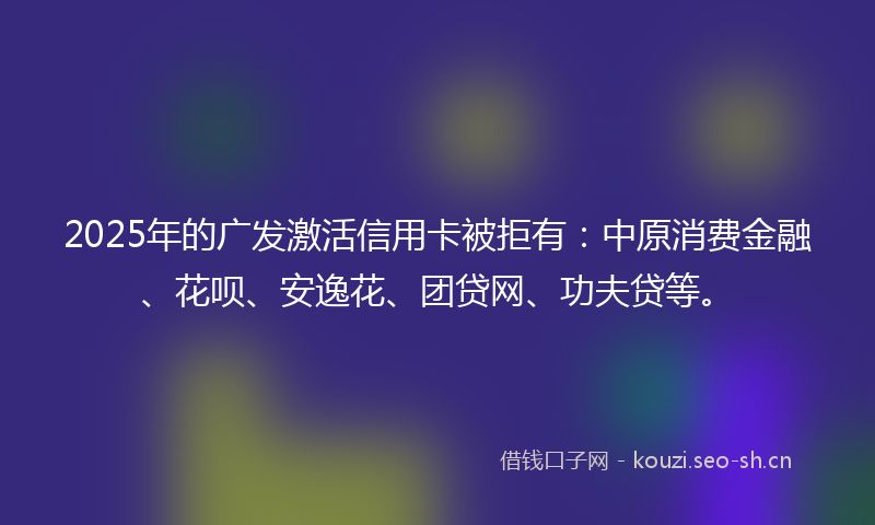 2025年的广发激活信用卡被拒有：中原消费金融、花呗、安逸花、团贷网、功夫贷等。