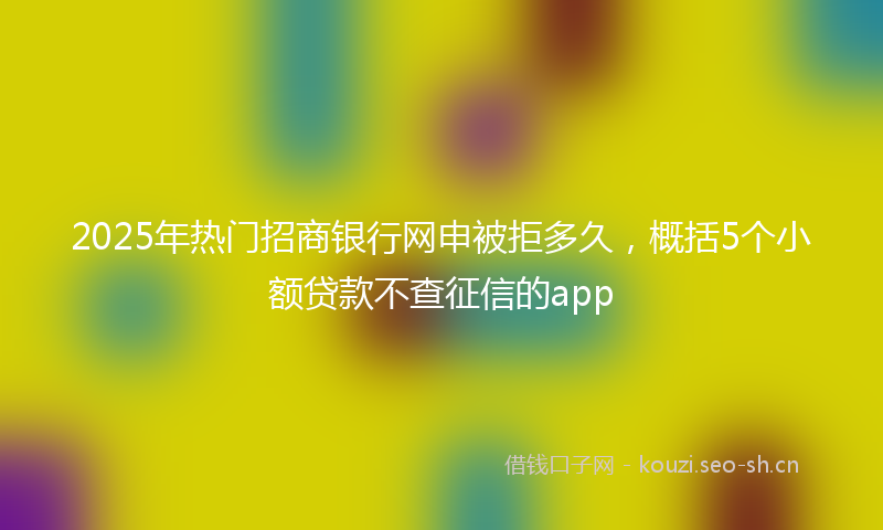 2025年热门招商银行网申被拒多久，概括5个小额贷款不查征信的app