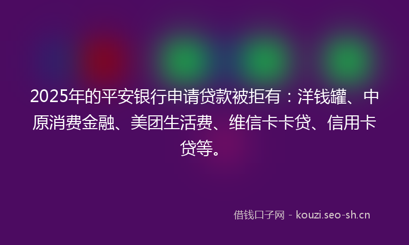 2025年的平安银行申请贷款被拒有：洋钱罐、中原消费金融、美团生活费、维信卡卡贷、信用卡贷等。